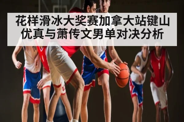 花样滑冰大奖赛加拿大站键山优真与萧传文男单对决分析